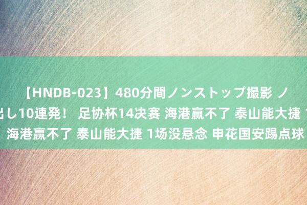 【HNDB-023】480分間ノンストップ撮影 ノーカット編集で本物中出し10連発！ 足协杯14决赛 海港赢不了 泰山能大捷 1场没悬念 申花国安踢点球