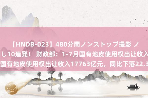 【HNDB-023】480分間ノンストップ撮影 ノーカット編集で本物中出し10連発！ 财政部：1-7月国有地皮使用权出让收入17763亿元，同比下落22.3%