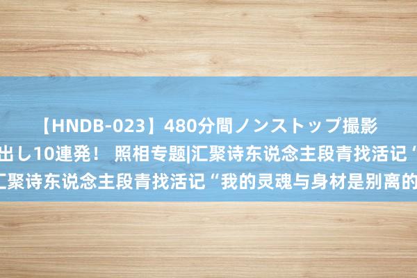 【HNDB-023】480分間ノンストップ撮影 ノーカット編集で本物中出し10連発！ 照相专题|汇聚诗东说念主段青找活记“我的灵魂与身材是别离的”