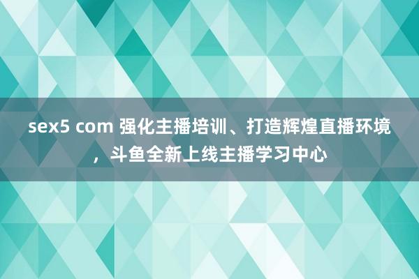 sex5 com 强化主播培训、打造辉煌直播环境，斗鱼全新上线主播学习中心