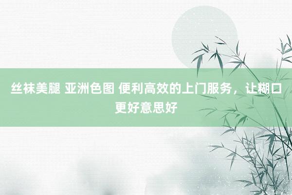 丝袜美腿 亚洲色图 便利高效的上门服务，让糊口更好意思好